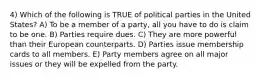 4) Which of the following is TRUE of political parties in the United States? A) To be a member of a party, all you have to do is claim to be one. B) Parties require dues. C) They are more powerful than their European counterparts. D) Parties issue membership cards to all members. E) Party members agree on all major issues or they will be expelled from the party.