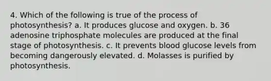 4. Which of the following is true of the process of photosynthesis? a. It produces glucose and oxygen. b. 36 adenosine triphosphate molecules are produced at the final stage of photosynthesis. c. It prevents blood glucose levels from becoming dangerously elevated. d. Molasses is purified by photosynthesis.