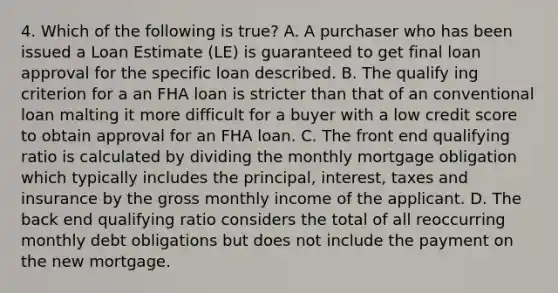 4. Which of the following is true? A. A purchaser who has been issued a Loan Estimate (LE) is guaranteed to get final loan approval for the specific loan described. B. The qualify ing criterion for a an FHA loan is stricter than that of an conventional loan malting it more difficult for a buyer with a low credit score to obtain approval for an FHA loan. C. The front end qualifying ratio is calculated by dividing the monthly mortgage obligation which typically includes the principal, interest, taxes and insurance by the gross monthly income of the applicant. D. The back end qualifying ratio considers the total of all reoccurring monthly debt obligations but does not include the payment on the new mortgage.