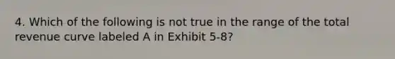 4. Which of the following is not true in the range of the total revenue curve labeled A in Exhibit 5-8?