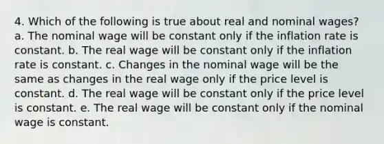 4. Which of the following is true about real and nominal wages? a. The nominal wage will be constant only if the inflation rate is constant. b. The real wage will be constant only if the inflation rate is constant. c. Changes in the nominal wage will be the same as changes in the real wage only if the price level is constant. d. The real wage will be constant only if the price level is constant. e. The real wage will be constant only if the nominal wage is constant.