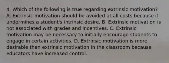 4. Which of the following is true regarding extrinsic motivation? A. Extrinsic motivation should be avoided at all costs because it undermines a student's intrinsic desire. B. Extrinsic motivation is not associated with grades and incentives. C. Extrinsic motivation may be necessary to initially encourage students to engage in certain activities. D. Extrinsic motivation is more desirable than extrinsic motivation in the classroom because educators have increased control.