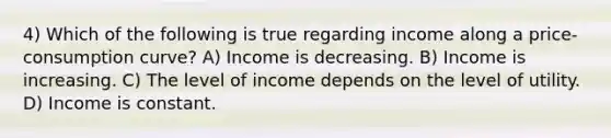 4) Which of the following is true regarding income along a price-consumption curve? A) Income is decreasing. B) Income is increasing. C) The level of income depends on the level of utility. D) Income is constant.