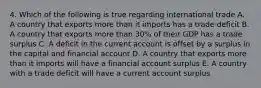 4. Which of the following is true regarding international trade A. A country that exports more than it imports has a trade deficit B. A country that exports more than 30% of their GDP has a trade surplus C. A deficit in the current account is offset by a surplus in the capital and financial account D. A country that exports more than it imports will have a financial account surplus E. A country with a trade deficit will have a current account surplus