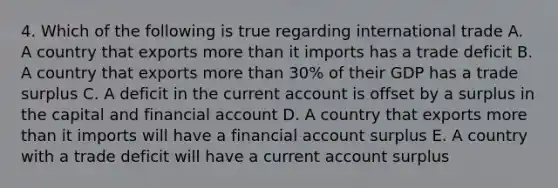 4. Which of the following is true regarding international trade A. A country that exports more than it imports has a trade deficit B. A country that exports more than 30% of their GDP has a trade surplus C. A deficit in the current account is offset by a surplus in the capital and financial account D. A country that exports more than it imports will have a financial account surplus E. A country with a trade deficit will have a current account surplus