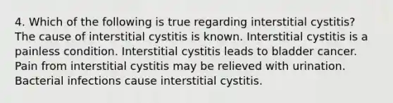 4. Which of the following is true regarding interstitial cystitis? The cause of interstitial cystitis is known. Interstitial cystitis is a painless condition. Interstitial cystitis leads to bladder cancer. Pain from interstitial cystitis may be relieved with urination. Bacterial infections cause interstitial cystitis.