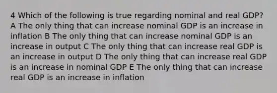 4 Which of the following is true regarding nominal and real GDP? A The only thing that can increase nominal GDP is an increase in inflation B The only thing that can increase nominal GDP is an increase in output C The only thing that can increase real GDP is an increase in output D The only thing that can increase real GDP is an increase in nominal GDP E The only thing that can increase real GDP is an increase in inflation