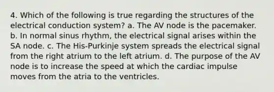 4. Which of the following is true regarding the structures of the electrical conduction system? a. The AV node is the pacemaker. b. In normal sinus rhythm, the electrical signal arises within the SA node. c. The His-Purkinje system spreads the electrical signal from the right atrium to the left atrium. d. The purpose of the AV node is to increase the speed at which the cardiac impulse moves from the atria to the ventricles.