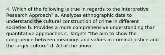 4. Which of the following is true in regards to the Interpretive Research Approach? a. Analyzes ethnographic data to understand the cultural construction of crime in different societies b. Provides a more comprehensive understanding than quantitative approaches c. Targets "the aim to show the congruence between meanings and values in criminal justice and the larger culture" d. All of the above