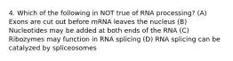 4. Which of the following in NOT true of RNA processing? (A) Exons are cut out before mRNA leaves the nucleus (B) Nucleotides may be added at both ends of the RNA (C) Ribozymes may function in RNA splicing (D) RNA splicing can be catalyzed by spliceosomes