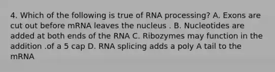 4. Which of the following is true of <a href='https://www.questionai.com/knowledge/kapY3KpASG-rna-processing' class='anchor-knowledge'>rna processing</a>? A. Exons are cut out before mRNA leaves the nucleus . B. Nucleotides are added at both ends of the RNA C. Ribozymes may function in the addition .of a 5 cap D. RNA splicing adds a poly A tail to the mRNA