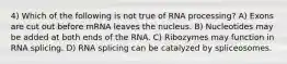 4) Which of the following is not true of RNA processing? A) Exons are cut out before mRNA leaves the nucleus. B) Nucleotides may be added at both ends of the RNA. C) Ribozymes may function in RNA splicing. D) RNA splicing can be catalyzed by spliceosomes.