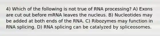 4) Which of the following is not true of RNA processing? A) Exons are cut out before mRNA leaves the nucleus. B) Nucleotides may be added at both ends of the RNA. C) Ribozymes may function in RNA splicing. D) RNA splicing can be catalyzed by spliceosomes.