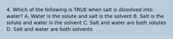 4. Which of the following is TRUE when salt is dissolved into water? A. Water is the solute and salt is the solvent B. Salt is the solute and water is the solvent C. Salt and water are both solutes D. Salt and water are both solvents