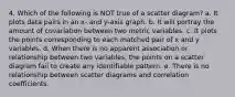 4. Which of the following is NOT true of a scatter diagram? a. It plots data pairs in an x- and y-axis graph. b. It will portray the amount of covariation between two metric variables. c. It plots the points corresponding to each matched pair of x and y variables. d. When there is no apparent association or relationship between two variables, the points on a scatter diagram fail to create any identifiable pattern. e. There is no relationship between scatter diagrams and correlation coefficients.