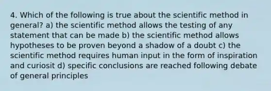 4. Which of the following is true about the scientific method in general? a) the scientific method allows the testing of any statement that can be made b) the scientific method allows hypotheses to be proven beyond a shadow of a doubt c) the scientific method requires human input in the form of inspiration and curiosit d) specific conclusions are reached following debate of general principles