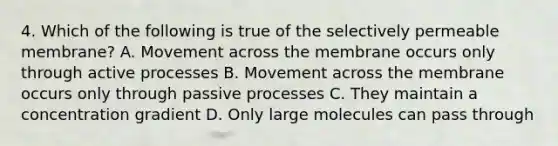 4. Which of the following is true of the selectively permeable membrane? A. Movement across the membrane occurs only through active processes B. Movement across the membrane occurs only through passive processes C. They maintain a concentration gradient D. Only large molecules can pass through