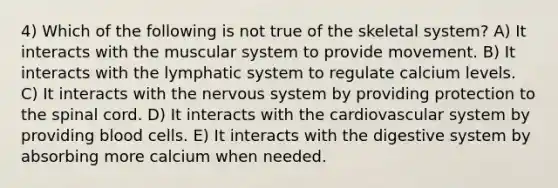 4) Which of the following is not true of the skeletal system? A) It interacts with the muscular system to provide movement. B) It interacts with the lymphatic system to regulate calcium levels. C) It interacts with the nervous system by providing protection to the spinal cord. D) It interacts with the cardiovascular system by providing blood cells. E) It interacts with the digestive system by absorbing more calcium when needed.