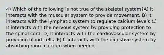 4) Which of the following is not true of the skeletal system?A) It interacts with the muscular system to provide movement. B) It interacts with the lymphatic system to regulate calcium levels.C) It interacts with the <a href='https://www.questionai.com/knowledge/kThdVqrsqy-nervous-system' class='anchor-knowledge'>nervous system</a> by providing protection to <a href='https://www.questionai.com/knowledge/kkAfzcJHuZ-the-spinal-cord' class='anchor-knowledge'>the spinal cord</a>. D) It interacts with the cardiovascular system by providing blood cells. E) It interacts with the digestive system by absorbing more calcium when needed.