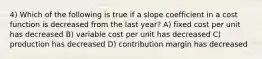 4) Which of the following is true if a slope coefficient in a cost function is decreased from the last year? A) fixed cost per unit has decreased B) variable cost per unit has decreased C) production has decreased D) contribution margin has decreased