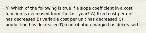 4) Which of the following is true if a slope coefficient in a cost function is decreased from the last year? A) fixed cost per unit has decreased B) variable cost per unit has decreased C) production has decreased D) contribution margin has decreased