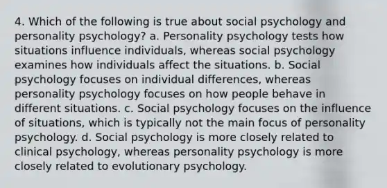 4. Which of the following is true about social psychology and personality psychology? a. Personality psychology tests how situations influence individuals, whereas social psychology examines how individuals affect the situations. b. Social psychology focuses on individual differences, whereas personality psychology focuses on how people behave in different situations. c. Social psychology focuses on the influence of situations, which is typically not the main focus of personality psychology. d. Social psychology is more closely related to clinical psychology, whereas personality psychology is more closely related to evolutionary psychology.