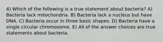 4) Which of the following is a true statement about bacteria? A) Bacteria lack mitochondria. B) Bacteria lack a nucleus but have DNA. C) Bacteria occur in three basic shapes. D) Bacteria have a single circular chromosome. E) All of the answer choices are true statements about bacteria.