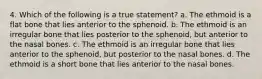 4. Which of the following is a true statement? a. The ethmoid is a flat bone that lies anterior to the sphenoid. b. The ethmoid is an irregular bone that lies posterior to the sphenoid, but anterior to the nasal bones. c. The ethmoid is an irregular bone that lies anterior to the sphenoid, but posterior to the nasal bones. d. The ethmoid is a short bone that lies anterior to the nasal bones.