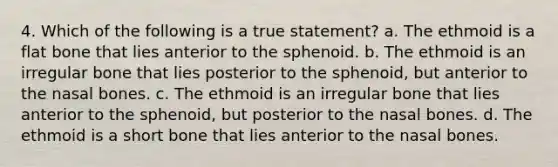 4. Which of the following is a true statement? a. The ethmoid is a flat bone that lies anterior to the sphenoid. b. The ethmoid is an irregular bone that lies posterior to the sphenoid, but anterior to the nasal bones. c. The ethmoid is an irregular bone that lies anterior to the sphenoid, but posterior to the nasal bones. d. The ethmoid is a short bone that lies anterior to the nasal bones.