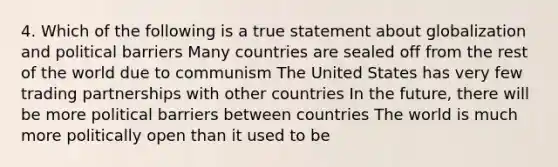 4. Which of the following is a true statement about globalization and political barriers Many countries are sealed off from the rest of the world due to communism The United States has very few trading partnerships with other countries In the future, there will be more political barriers between countries The world is much more politically open than it used to be