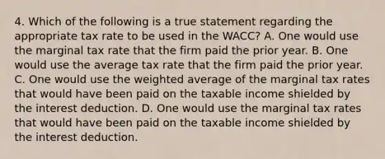 4. Which of the following is a true statement regarding the appropriate tax rate to be used in the WACC? A. One would use the marginal tax rate that the firm paid the prior year. B. One would use the average tax rate that the firm paid the prior year. C. One would use the weighted average of the marginal tax rates that would have been paid on the taxable income shielded by the interest deduction. D. One would use the marginal tax rates that would have been paid on the taxable income shielded by the interest deduction.