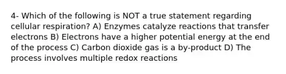 4- Which of the following is NOT a true statement regarding <a href='https://www.questionai.com/knowledge/k1IqNYBAJw-cellular-respiration' class='anchor-knowledge'>cellular respiration</a>? A) Enzymes catalyze reactions that transfer electrons B) Electrons have a higher potential energy at the end of the process C) Carbon dioxide gas is a by-product D) The process involves multiple redox reactions