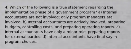 4. Which of the following is a true statement regarding the implementation phase of a government program? a) Internal accountants are not involved; only program managers are involved. b) Internal accountants are actively involved, preparing budgets, controlling costs, and preparing operating reports. c) Internal accountants have only a minor role, preparing reports for external parties. d) Internal accountants have final say in program choices.