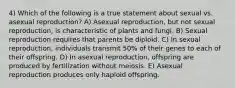 4) Which of the following is a true statement about sexual vs. asexual reproduction? A) Asexual reproduction, but not sexual reproduction, is characteristic of plants and fungi. B) Sexual reproduction requires that parents be diploid. C) In sexual reproduction, individuals transmit 50% of their genes to each of their offspring. D) In asexual reproduction, offspring are produced by fertilization without meiosis. E) Asexual reproduction produces only haploid offspring.