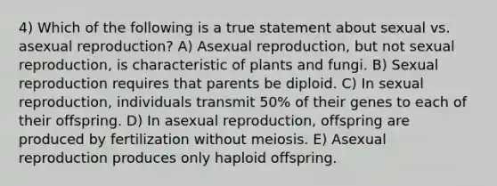 4) Which of the following is a true statement about sexual vs. asexual reproduction? A) Asexual reproduction, but not sexual reproduction, is characteristic of plants and fungi. B) Sexual reproduction requires that parents be diploid. C) In sexual reproduction, individuals transmit 50% of their genes to each of their offspring. D) In asexual reproduction, offspring are produced by fertilization without meiosis. E) Asexual reproduction produces only haploid offspring.