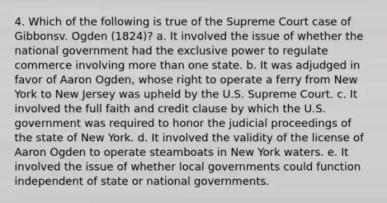 4. Which of the following is true of the Supreme Court case of Gibbonsv. Ogden (1824)? a. It involved the issue of whether the national government had the exclusive power to regulate commerce involving more than one state. b. It was adjudged in favor of Aaron Ogden, whose right to operate a ferry from New York to New Jersey was upheld by the U.S. Supreme Court. c. It involved the full faith and credit clause by which the U.S. government was required to honor the judicial proceedings of the state of New York. d. It involved the validity of the license of Aaron Ogden to operate steamboats in New York waters. e. It involved the issue of whether local governments could function independent of state or national governments.