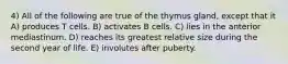 4) All of the following are true of the thymus gland, except that it A) produces T cells. B) activates B cells. C) lies in the anterior mediastinum. D) reaches its greatest relative size during the second year of life. E) involutes after puberty.