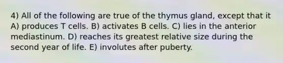 4) All of the following are true of the thymus gland, except that it A) produces T cells. B) activates B cells. C) lies in the anterior mediastinum. D) reaches its greatest relative size during the second year of life. E) involutes after puberty.