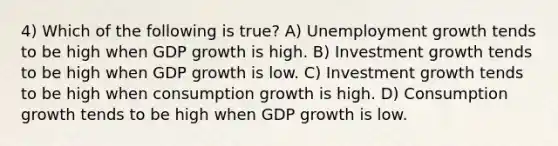 4) Which of the following is true? A) Unemployment growth tends to be high when GDP growth is high. B) Investment growth tends to be high when GDP growth is low. C) Investment growth tends to be high when consumption growth is high. D) Consumption growth tends to be high when GDP growth is low.