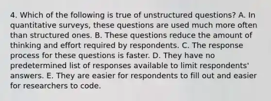 4. Which of the following is true of unstructured questions? A. In quantitative surveys, these questions are used much more often than structured ones. B. These questions reduce the amount of thinking and effort required by respondents. C. The response process for these questions is faster. D. They have no predetermined list of responses available to limit respondents' answers. E. They are easier for respondents to fill out and easier for researchers to code.