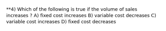 **4) Which of the following is true if the volume of sales increases ? A) fixed cost increases B) variable cost decreases C) variable cost increases D) fixed cost decreases