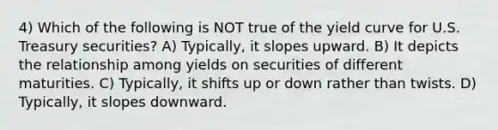 4) Which of the following is NOT true of the yield curve for U.S. Treasury securities? A) Typically, it slopes upward. B) It depicts the relationship among yields on securities of different maturities. C) Typically, it shifts up or down rather than twists. D) Typically, it slopes downward.