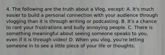 4. The following are the truth about a Vlog, except: A. It's much easier to build a personal connection with your audience through vlogging than it is through writing or podcasting. B. It's a chance to rant your frustrations and bully annoying people. C. There is something meaningful about seeing someone speaks to you, even if it is through video! D. When you vlog, you're letting someone in to see a little piece of your life or thoughts.