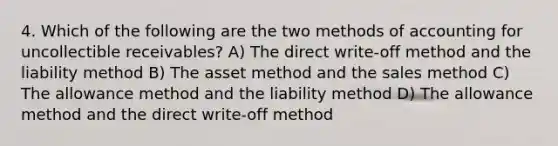 4. Which of the following are the two methods of accounting for uncollectible receivables? A) The direct write-off method and the liability method B) The asset method and the sales method C) The allowance method and the liability method D) The allowance method and the direct write-off method