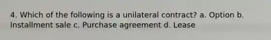 4. Which of the following is a unilateral contract? a. Option b. Installment sale c. Purchase agreement d. Lease