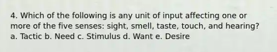 4. Which of the following is any unit of input affecting one or more of the five senses: sight, smell, taste, touch, and hearing? a. Tactic b. Need c. Stimulus d. Want e. Desire