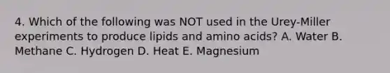 4. Which of the following was NOT used in the Urey-Miller experiments to produce lipids and amino acids? A. Water B. Methane C. Hydrogen D. Heat E. Magnesium