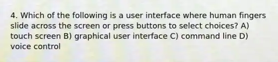 4. Which of the following is a user interface where human fingers slide across the screen or press buttons to select choices? A) touch screen B) graphical user interface C) command line D) voice control