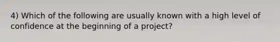 4) Which of the following are usually known with a high level of confidence at the beginning of a project?