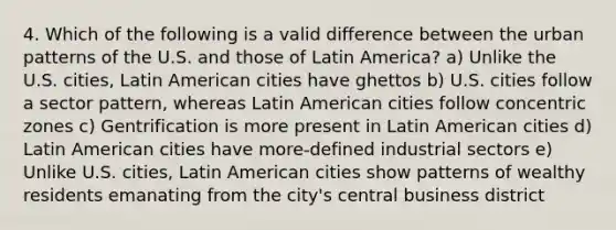 4. Which of the following is a valid difference between the urban patterns of the U.S. and those of Latin America? a) Unlike the U.S. cities, Latin American cities have ghettos b) U.S. cities follow a sector pattern, whereas Latin American cities follow concentric zones c) Gentrification is more present in Latin American cities d) Latin American cities have more-defined industrial sectors e) Unlike U.S. cities, Latin American cities show patterns of wealthy residents emanating from the city's central business district